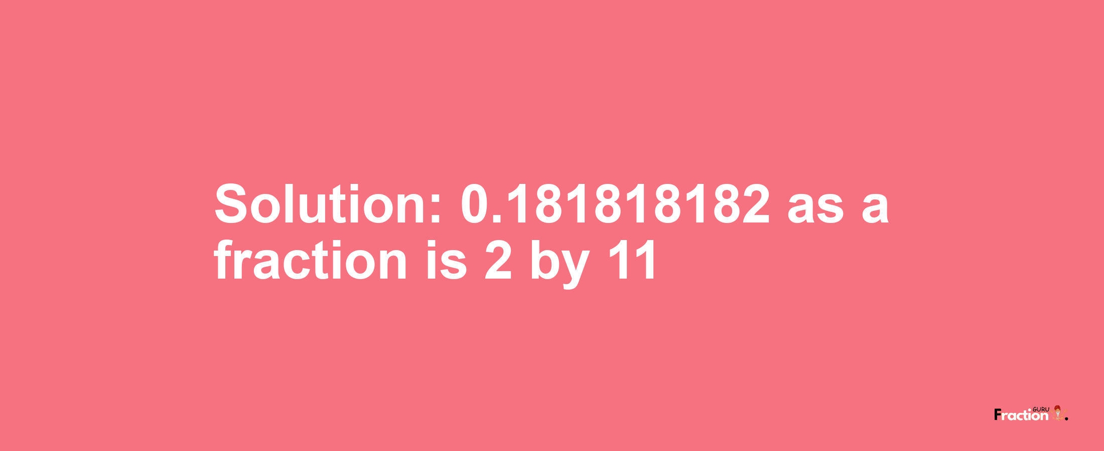 Solution:0.181818182 as a fraction is 2/11